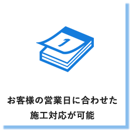 お客様の営業日に合わせた施工対応が可能